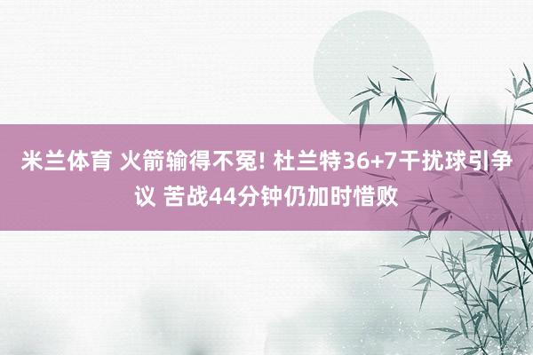 米兰体育 火箭输得不冤! 杜兰特36+7干扰球引争议 苦战44分钟仍加时惜败