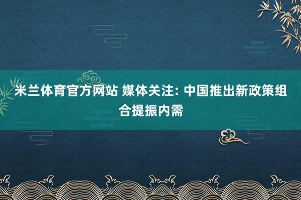 米兰体育官方网站 媒体关注: 中国推出新政策组合提振内需