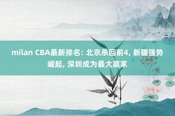milan CBA最新排名: 北京杀回前4, 新疆强势崛起, 深圳成为最大赢家