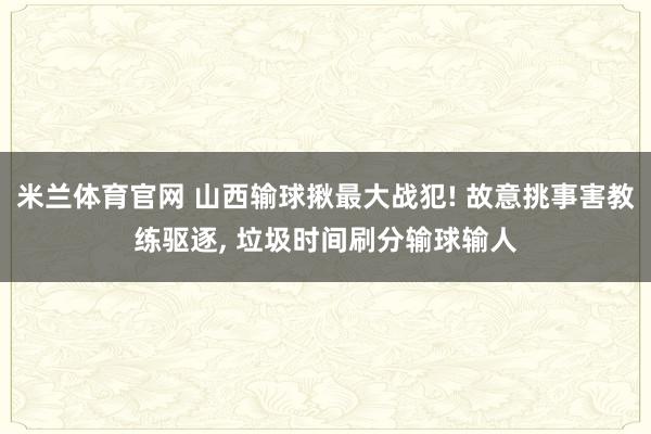 米兰体育官网 山西输球揪最大战犯! 故意挑事害教练驱逐, 垃圾时间刷分输球输人