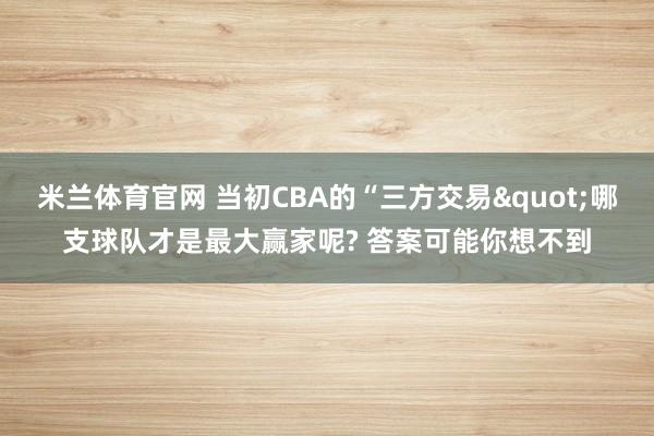 米兰体育官网 当初CBA的“三方交易"哪支球队才是最大赢家呢? 答案可能你想不到