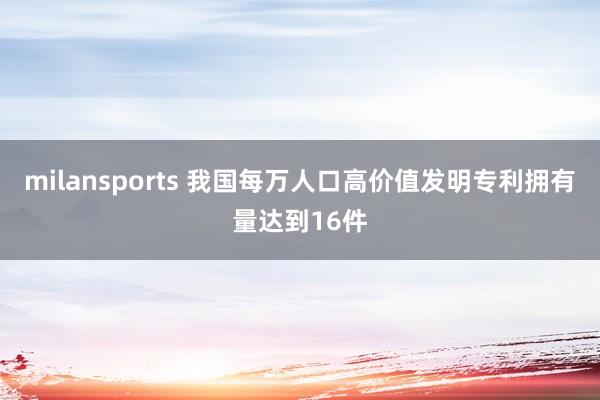 milansports 我国每万人口高价值发明专利拥有量达到16件