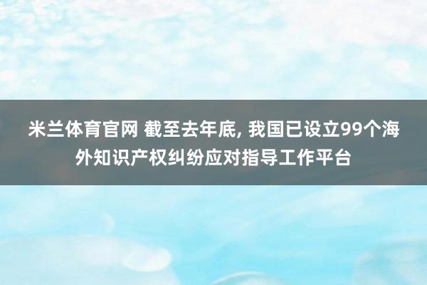 米兰体育官网 截至去年底, 我国已设立99个海外知识产权纠纷应对指导工作平台