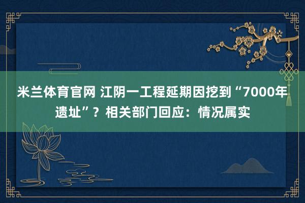 米兰体育官网 江阴一工程延期因挖到“7000年遗址”?相关部门回应:情况属实
