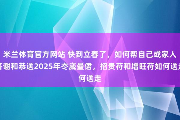 米兰体育官方网站 快到立春了，如何帮自己或家人答谢和恭送2025年冭嵗曐侰，招贵苻和増旺苻如何送走