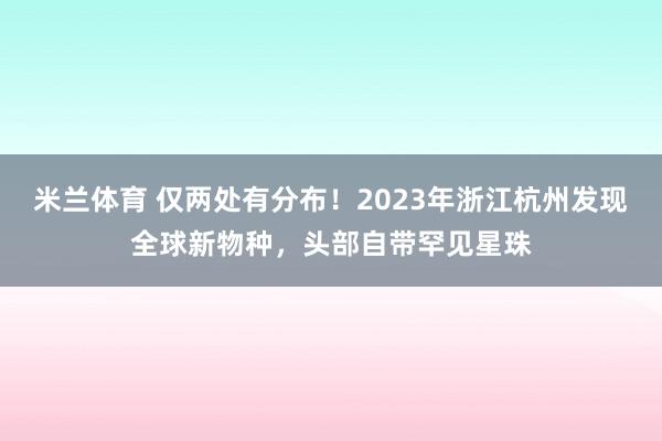 米兰体育 仅两处有分布！2023年浙江杭州发现全球新物种，头部自带罕见星珠