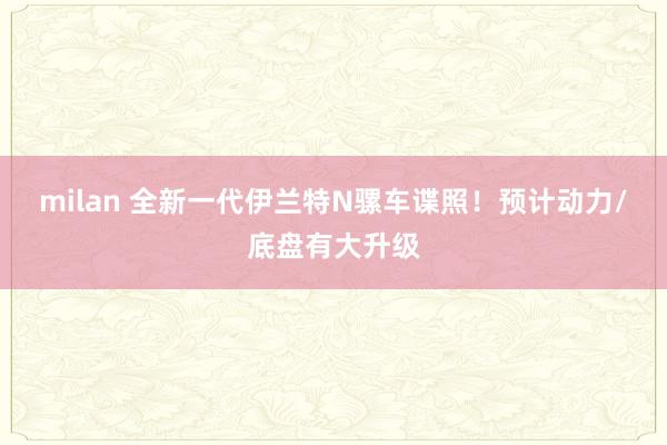 milan 全新一代伊兰特N骡车谍照！预计动力/底盘有大升级