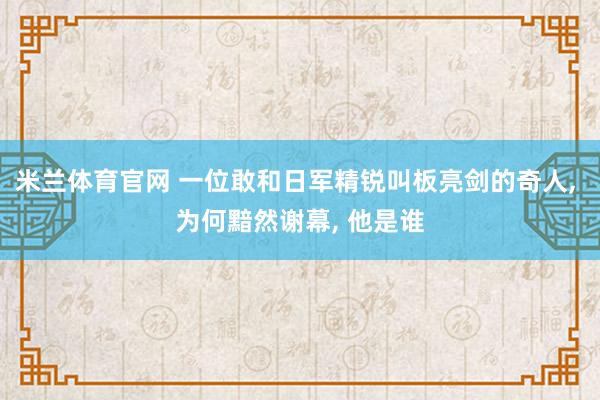 米兰体育官网 一位敢和日军精锐叫板亮剑的奇人, 为何黯然谢幕, 他是谁