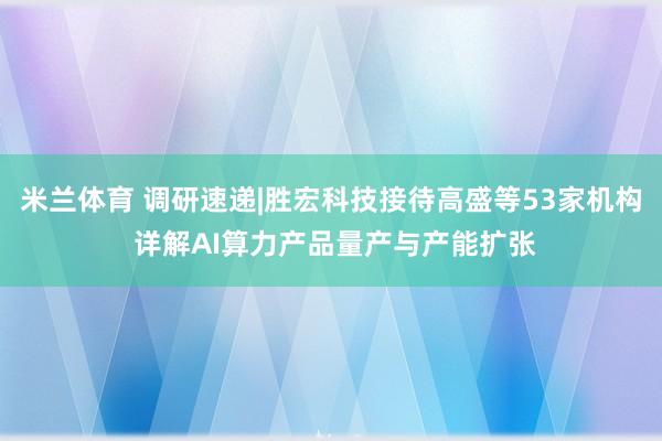 米兰体育 调研速递|胜宏科技接待高盛等53家机构 详解AI算力产品量产与产能扩张