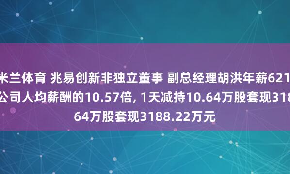 米兰体育 兆易创新非独立董事 副总经理胡洪年薪621.26万元是公司人均薪酬的10.57倍, 1天减持10.64万股套现3188.22万元