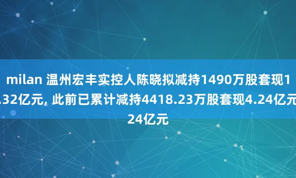 milan 温州宏丰实控人陈晓拟减持1490万股套现1.32亿元, 此前已累计减持4418.23万股套现4.24亿元