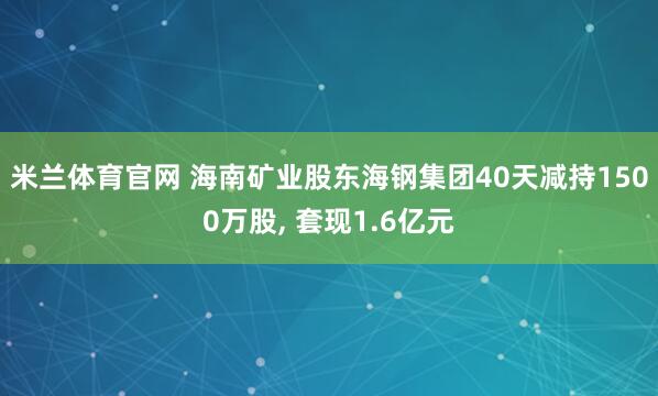 米兰体育官网 海南矿业股东海钢集团40天减持1500万股, 套现1.6亿元