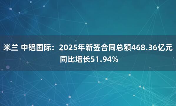 米兰 中铝国际：2025年新签合同总额468.36亿元 同比增长51.94%