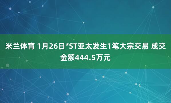 米兰体育 1月26日*ST亚太发生1笔大宗交易 成交金额444.5万元