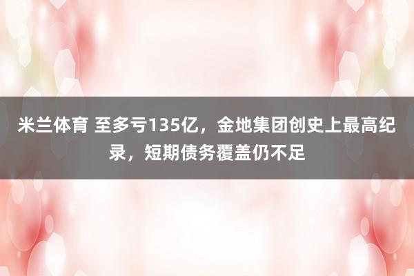 米兰体育 至多亏135亿,金地集团创史上最高纪录,短期债务覆盖仍不足