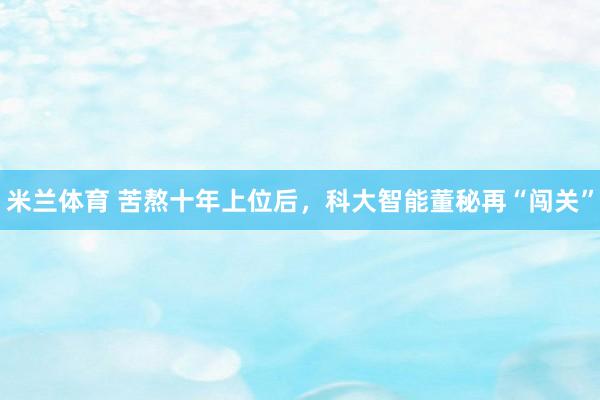 米兰体育 苦熬十年上位后，科大智能董秘再“闯关”