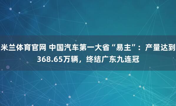 米兰体育官网 中国汽车第一大省“易主”：产量达到368.65万辆，终结广东九连冠