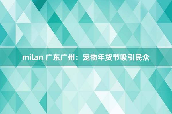 milan 广东广州:宠物年货节吸引民众