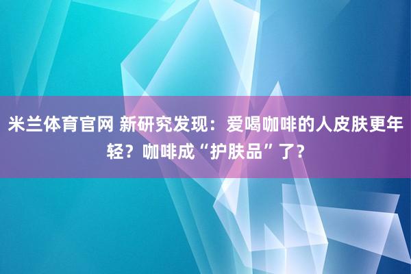 米兰体育官网 新研究发现：爱喝咖啡的人皮肤更年轻？咖啡成“护肤品”了？