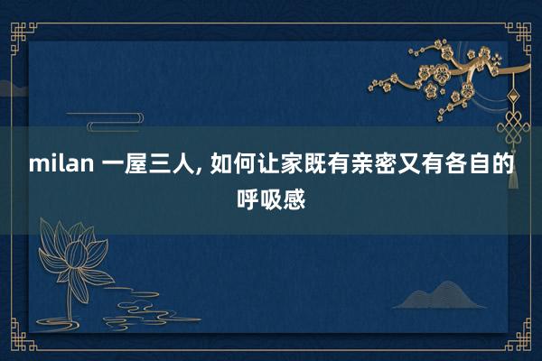 milan 一屋三人, 如何让家既有亲密又有各自的呼吸感