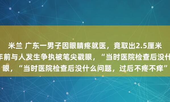 米兰 广东一男子因眼睛疼就医，竟取出2.5厘米圆珠笔头！当事人：27年前与人发生争执被笔尖戳眼，“当时医院检查后没什么问题，过后不疼不痒”