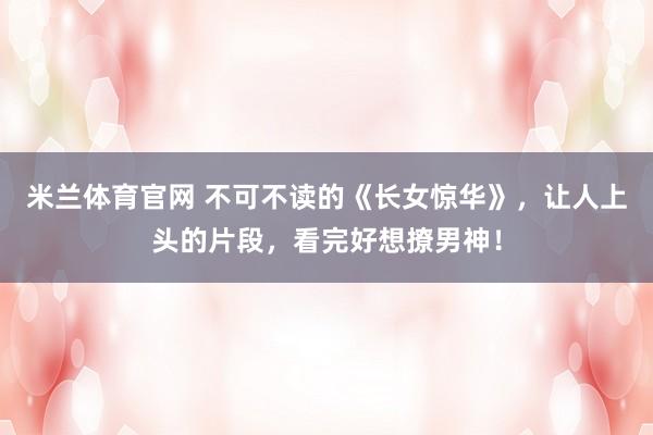 米兰体育官网 不可不读的《长女惊华》，让人上头的片段，看完好想撩男神！