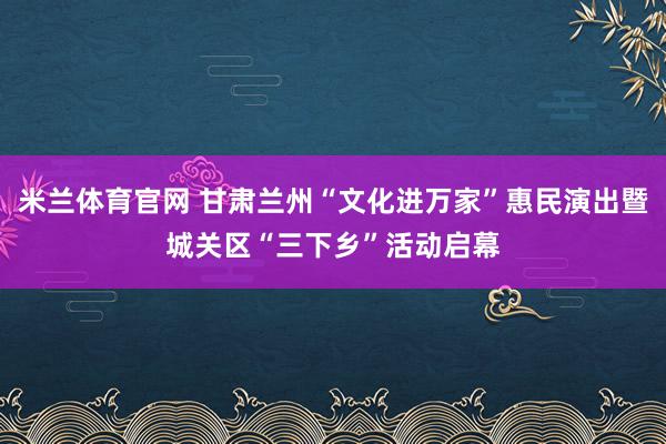 米兰体育官网 甘肃兰州“文化进万家”惠民演出暨城关区“三下乡”活动启幕