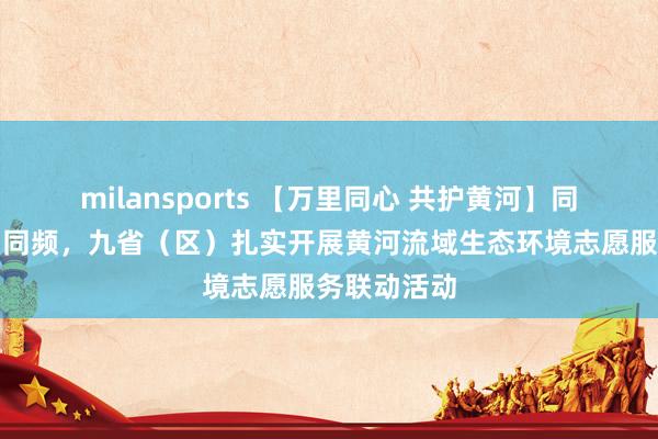 milansports 【万里同心 共护黄河】同心、同力、同频，九省（区）扎实开展黄河流域生态环境志愿服务联动活动