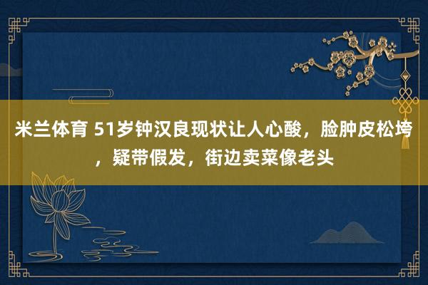 米兰体育 51岁钟汉良现状让人心酸，脸肿皮松垮，疑带假发，街边卖菜像老头