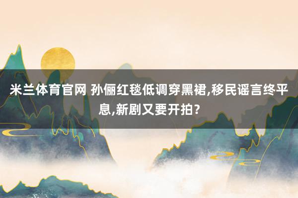 米兰体育官网 孙俪红毯低调穿黑裙,移民谣言终平息,新剧又要开拍?