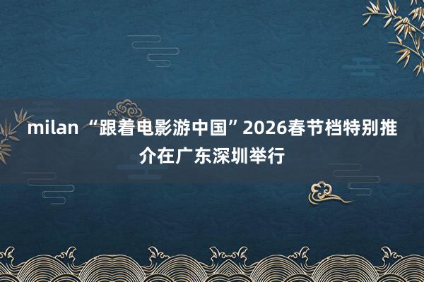 milan “跟着电影游中国”2026春节档特别推介在广东深圳举行