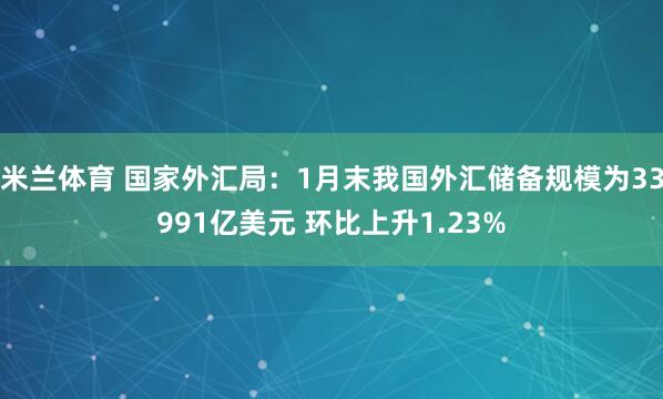 米兰体育 国家外汇局：1月末我国外汇储备规模为33991亿美元 环比上升1.23%
