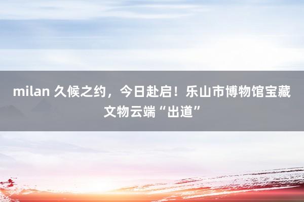milan 久候之约，今日赴启！乐山市博物馆宝藏文物云端“出道”