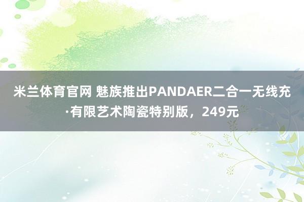 米兰体育官网 魅族推出PANDAER二合一无线充·有限艺术陶瓷特别版，249元