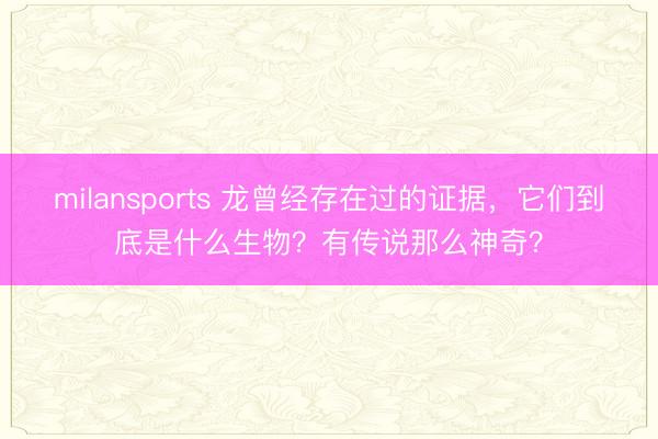 milansports 龙曾经存在过的证据，它们到底是什么生物？有传说那么神奇？