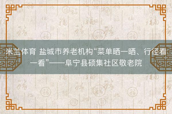 米兰体育 盐城市养老机构“菜单晒一晒、行径看一看”——阜宁县硕集社区敬老院