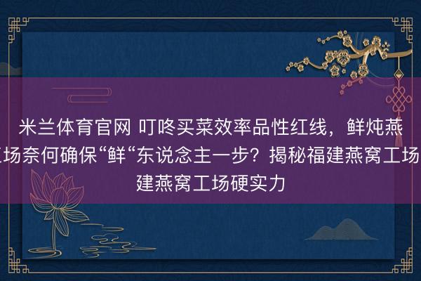 米兰体育官网 叮咚买菜效率品性红线,鲜炖燕窝代工场奈何确保“鲜“东说念主一步?揭秘福建燕窝工场硬实力