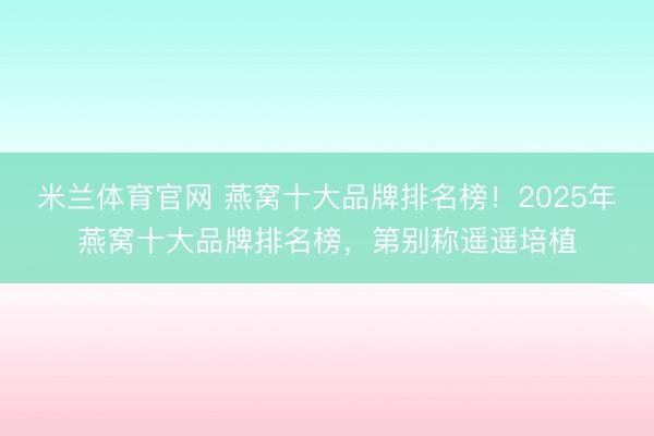 米兰体育官网 燕窝十大品牌排名榜！2025年燕窝十大品牌排名榜，第别称遥遥培植