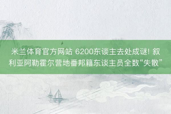米兰体育官方网站 6200东谈主去处成谜! 叙利亚阿勒霍尔营地番邦籍东谈主员全数“失散”