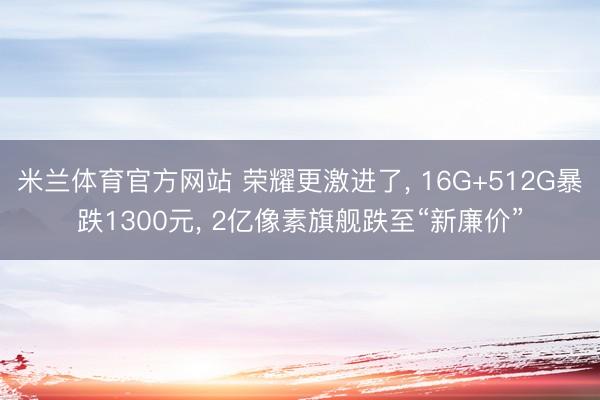 米兰体育官方网站 荣耀更激进了, 16G+512G暴跌1300元, 2亿像素旗舰跌至“新廉价”