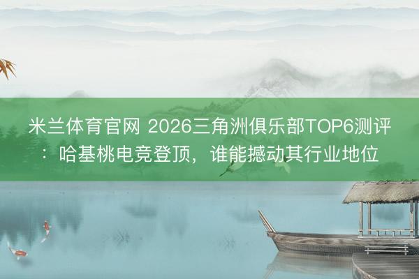 米兰体育官网 2026三角洲俱乐部TOP6测评：哈基桃电竞登顶，谁能撼动其行业地位