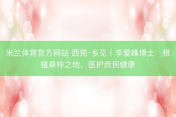 米兰体育官方网站 西苑·乡见｜李爱峰博士：根植桑梓之地，医护庶民健康