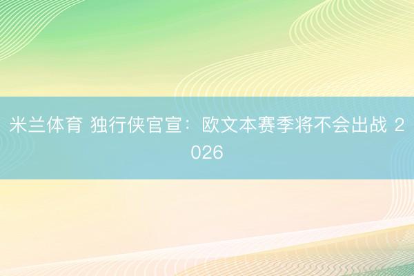 米兰体育 独行侠官宣:欧文本赛季将不会出战 2026