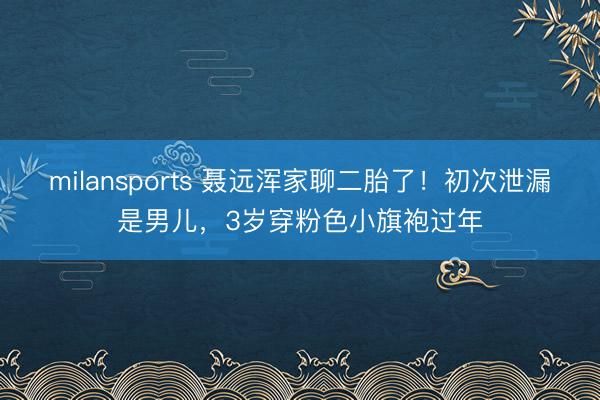 milansports 聂远浑家聊二胎了！初次泄漏是男儿，3岁穿粉色小旗袍过年