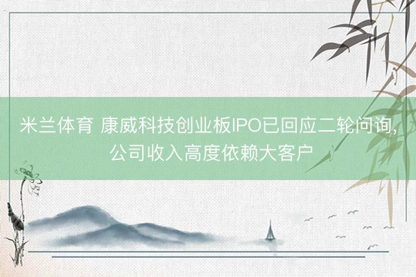 米兰体育 康威科技创业板IPO已回应二轮问询， 公司收入高度依赖大客户