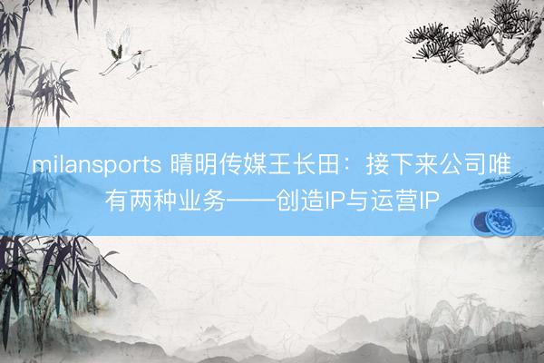 milansports 晴明传媒王长田：接下来公司唯有两种业务——创造IP与运营IP