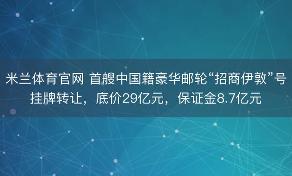 米兰体育官网 首艘中国籍豪华邮轮“招商伊敦”号挂牌转让,底价29亿元,保证金8.7亿元