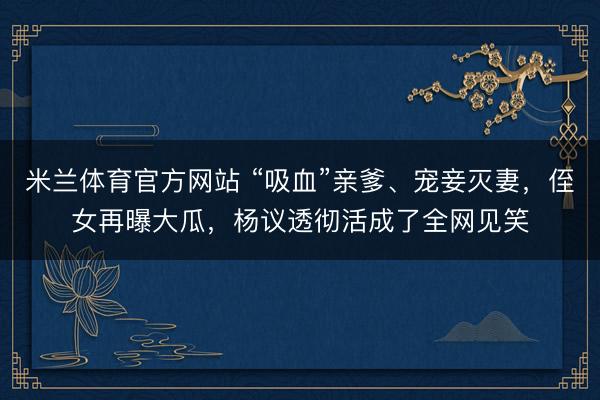 米兰体育官方网站 “吸血”亲爹、宠妾灭妻，侄女再曝大瓜，杨议透彻活成了全网见笑