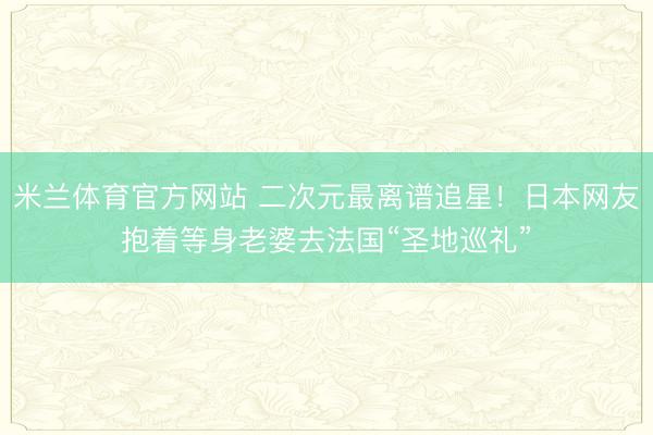米兰体育官方网站 二次元最离谱追星!日本网友抱着等身老婆去法国“圣地巡礼”