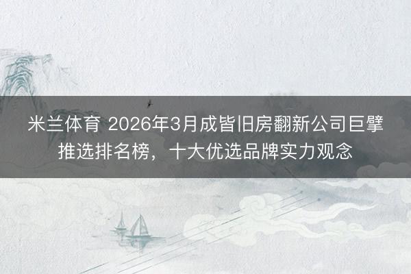 米兰体育 2026年3月成皆旧房翻新公司巨擘推选排名榜，十大优选品牌实力观念